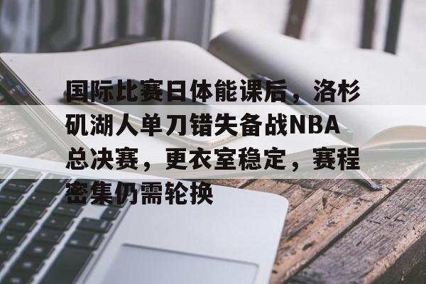 lol视频-国际比赛日体能课后，洛杉矶湖人单刀错失备战NBA总决赛，更衣室稳定，赛程密集仍需轮换的简单介绍